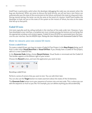 44 chapter two
IntelliTrace is particularly useful when the developer debugging the code was not present when the
bug was discovered. When we come to discuss the build service, we will see how a test failure can
automatically save the state of the environment at the failure, and attach the state to a bug work item.
During manual testing, the tester can do the same at the touch of a button. IntelliTrace enables the
developer to look not just at the state of the system at the instant of failure, but also at the states
that led up to that point.
Coded UI tests
Unit tests typically work by calling methods in the interface of the code under test. However, if you
have developed a user interface, a complete test must include pressing the buttons and verifying that
the appropriate windows and content appear. Coded UI tests (CUITs) are automated tests that exer-
cise the user interface. See the MSDN topic Testing the User Interface with Automated Coded UI Tests.
How to create and use coded UI tests
Create a coded UI test
To create a coded UI test, you have to create a Coded UI Test Project. In the New Project dialog, you’ll
find it under either Visual BasicTest or Visual C#Test. If you already have a Coded UI Test project,
add to it a new Coded UI Test.
In the Generate Code dialog, choose Record Actions. Visual Studio is minimized and the Coded UI
Test builder appears at the bottom right of your screen.
Choose the Record button, and start the application you want to test.
Recording a coded UI test
Perform a series of actions that you want to test. You can edit them later.
You can also use the Target button to create assertions about the states of the UI elements.
The Generate Code button turns your sequence of actions into unit test code. This is where you can
edit the sequence as much as you like. For example, you can delete anything you did accidentally.
 