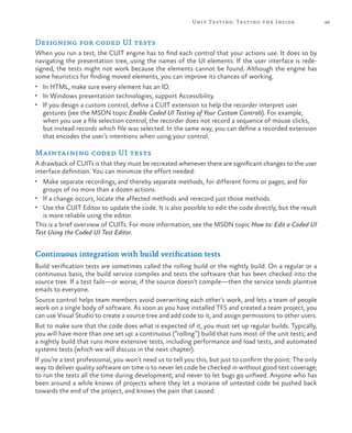 49Unit Testing: Testing the Inside
Designing for coded UI tests
When you run a test, the CUIT engine has to find each control that your actions use. It does so by
navigating the presentation tree, using the names of the UI elements. If the user interface is rede-
signed, the tests might not work because the elements cannot be found. Although the engine has
some heuristics for finding moved elements, you can improve its chances of working.
•	 In HTML, make sure every element has an ID.
•	 In Windows presentation technologies, support Accessibility.
•	 If you design a custom control, define a CUIT extension to help the recorder interpret user
gestures (see the MSDN topic Enable Coded UI Testing of Your Custom Controls). For example,
when you use a file selection control, the recorder does not record a sequence of mouse clicks,
but instead records which file was selected. In the same way, you can define a recorded extension
that encodes the user’s intentions when using your control.
Maintaining coded UI tests
A drawback of CUITs is that they must be recreated whenever there are significant changes to the user
interface definition. You can minimize the effort needed:
•	 Make separate recordings, and thereby separate methods, for different forms or pages, and for
groups of no more than a dozen actions.
•	 If a change occurs, locate the affected methods and rerecord just those methods.
•	 Use the CUIT Editor to update the code. It is also possible to edit the code directly, but the result
is more reliable using the editor.
This is a brief overview of CUITs. For more information, see the MSDN topic How to: Edit a Coded UI
Test Using the Coded UI Test Editor.
Continuous integration with build verification tests
Build verification tests are sometimes called the rolling build or the nightly build. On a regular or a
continuous basis, the build service compiles and tests the software that has been checked into the
source tree. If a test fails—or worse, if the source doesn’t compile—then the service sends plaintive
emails to everyone.
Source control helps team members avoid overwriting each other’s work, and lets a team of people
work on a single body of software. As soon as you have installed TFS and created a team project, you
can use Visual Studio to create a source tree and add code to it, and assign permissions to other users.
But to make sure that the code does what is expected of it, you must set up regular builds. Typically,
you will have more than one set up: a continuous (“rolling”) build that runs most of the unit tests; and
a nightly build that runs more extensive tests, including performance and load tests, and automated
systems tests (which we will discuss in the next chapter).
If you’re a test professional, you won’t need us to tell you this, but just to confirm the point: The only
way to deliver quality software on time is to never let code be checked in without good test coverage;
to run the tests all the time during development; and never to let bugs go unfixed. Anyone who has
been around a while knows of projects where they let a moraine of untested code be pushed back
towards the end of the project, and knows the pain that caused.
 