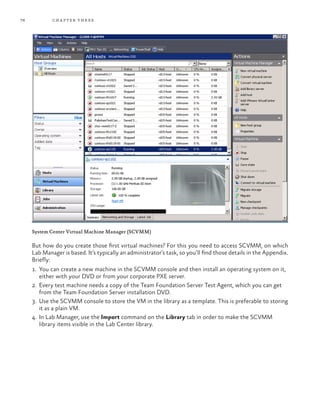 76 chapter three
System Center Virtual Machine Manager (SCVMM)
But how do you create those first virtual machines? For this you need to access SCVMM, on which
Lab Manager is based. It’s typically an administrator’s task, so you’ll find those details in the Appendix.
Briefly:
1.	 You can create a new machine in the SCVMM console and then install an operating system on it,
either with your DVD or from your corporate PXE server.
2.	 Every test machine needs a copy of the Team Foundation Server Test Agent, which you can get
from the Team Foundation Server installation DVD.
3.	 Use the SCVMM console to store the VM in the library as a template. This is preferable to storing
it as a plain VM.
4.	 In Lab Manager, use the Import command on the Library tab in order to make the SCVMM
library items visible in the Lab Center library.
 
