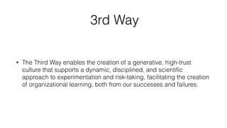 3rd Way
• The Third Way enables the creation of a generative, high-trust
culture that supports a dynamic, disciplined, and scientiﬁc
approach to experimentation and risk-taking, facilitating the creation
of organizational learning, both from our successes and failures.
 
