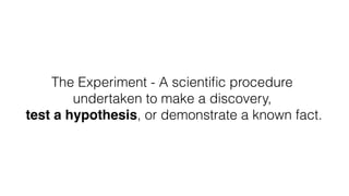 The Experiment - A scientiﬁc procedure
undertaken to make a discovery, 
test a hypothesis, or demonstrate a known fact.
 