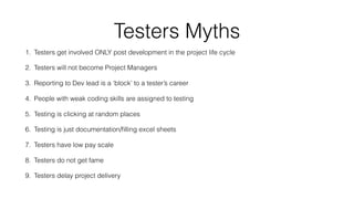 Testers Myths
1. Testers get involved ONLY post development in the project life cycle
2. Testers will not become Project Managers
3. Reporting to Dev lead is a ‘block’ to a tester’s career
4. People with weak coding skills are assigned to testing
5. Testing is clicking at random places
6. Testing is just documentation/ﬁlling excel sheets
7. Testers have low pay scale
8. Testers do not get fame
9. Testers delay project delivery
 