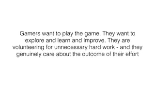 Gamers want to play the game. They want to
explore and learn and improve. They are
volunteering for unnecessary hard work - and they
genuinely care about the outcome of their effort
 