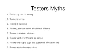 Testers Myths
1. Everybody can do testing
2. Testing is boring
3. Testing is repetitive
4. Testers just moan about the code all the time
5. Testers slow down releases
6. Testers want everything to be perfect
7. Testers ﬁnd stupid bugs that customers won’t ever ﬁnd
8. Testers waste developers time
 