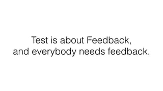 Test is about Feedback, 
and everybody needs feedback.
 