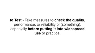 to Test - Take measures to check the quality,
performance, or reliability of (something),
especially before putting it into widespread
use or practice.
 