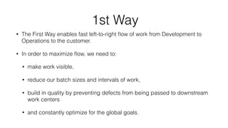 1st Way
• The First Way enables fast left-to-right ﬂow of work from Development to
Operations to the customer.
• In order to maximize ﬂow, we need to:
• make work visible,
• reduce our batch sizes and intervals of work,
• build in quality by preventing defects from being passed to downstream
work centers
• and constantly optimize for the global goals.
 
