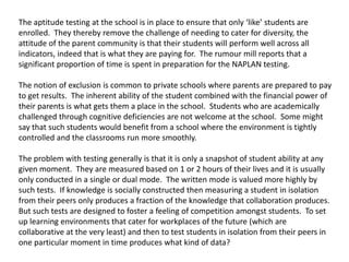 The aptitude testing at the school is in place to ensure that only ‘like’ students are enrolled.  They thereby remove the challenge of needing to cater for diversity, the attitude of the parent community is that their students will perform well across all indicators, indeed that is what they are paying for.  The rumour mill reports that a significant proportion of time is spent in preparation for the NAPLAN testing. The notion of exclusion is common to private schools where parents are prepared to pay to get results.  The inherent ability of the student combined with the financial power of their parents is what gets them a place in the school.  Students who are academically challenged through cognitive deficiencies are not welcome at the school.  Some might say that such students would benefit from a school where the environment is tightly controlled and the classrooms run more smoothly.   The problem with testing generally is that it is only a snapshot of student ability at any given moment.  They are measured based on 1 or 2 hours of their lives and it is usually only conducted in a single or dual mode.  The written mode is valued more highly by such tests.  If knowledge is socially constructed then measuring a student in isolation from their peers only produces a fraction of the knowledge that collaboration produces.  But such tests are designed to foster a feeling of competition amongst students.  To set up learning environments that cater for workplaces of the future (which are collaborative at the very least) and then to test students in isolation from their peers in one particular moment in time produces what kind of data?