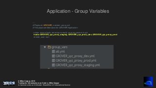 © Mike Caspar, 2016
Testing for Infrastructure as Code by Mike Caspar
is licenced under an Attribution-ShareAlike 4.0 International licence
Application - Group Variables
---
# Playbook: GROVER_maintain_proxy.yml
# This playbook Maintains the GROVER Application
- name: ensure hosts are setup correctly on proxy servers in yyz
hosts: GROVER_yyz_proxy_staging, GROVER_yyz_proxy_dev, GROVER_yyz_proxy_prod
remote_user: root
 