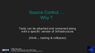 © Mike Caspar, 2016
Testing for Infrastructure as Code by Mike Caspar
is licenced under an Attribution-ShareAlike 4.0 International licence
Tests can be attached and versioned along
with a specific version of Infrastructure
(think... testing & rollbacks)
Source Control….
Why ?
 
