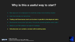© Mike Caspar, 2016
Testing for Infrastructure as Code by Mike Caspar
is licenced under an Attribution-ShareAlike 4.0 International licence
Why is this a useful way to start?
● New apps are not re-deployed, the machines simply move inventory location
● tests have already run many times
● Testing and Governance work can be done in parallel to development tasks
● Development teams know right away if they broke something before and/or after !
● Ability to use TDD software concepts for hardware
● Infrastructure can contain a version with matching tests
 