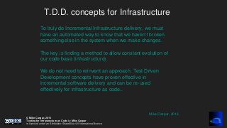 © Mike Caspar, 2016
Testing for Infrastructure as Code by Mike Caspar
is licenced under an Attribution-ShareAlike 4.0 International licence
T.D.D. concepts for Infrastructure
To truly do Incremental Infrastructure delivery, we must
have an automated way to know that we haven’t broken
something else in the system when we make changes.
The key is finding a method to allow constant evolution of
our code base (infrastructure).
We do not need to reinvent an approach. Test Driven
Development concepts have proven effective in
incremental software delivery and can be re-used
effectively for infrastructure as code..
Mike Caspar, 2016
 