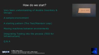 © Mike Caspar, 2016
Testing for Infrastructure as Code by Mike Caspar
is licenced under an Attribution-ShareAlike 4.0 International licence
How do we start?
Very basic understanding of Ansible Inventory &
Groups
A sample environment
A starting pattern (The Test/Maintain Loop)
Moving machines between environments
Integrating Testing into the process (TDD for
Infrastructure)
Q & A
 