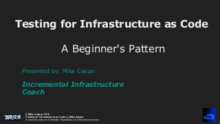 © Mike Caspar, 2016
Testing for Infrastructure as Code by Mike Caspar
is licenced under an Attribution-ShareAlike 4.0 International licence
Testing for Infrastructure as Code
A Beginner's Pattern
Presented by: Mike Caspar
Incremental Infrastructure
Coach
 