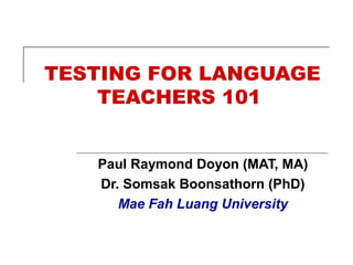 TESTING FOR LANGUAGE
TEACHERS 101
Paul Raymond Doyon (MAT, MA)
Dr. Somsak Boonsathorn (PhD)
Mae Fah Luang University
 