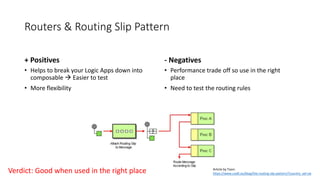 Routers & Routing Slip Pattern
+ Positives - Negatives
• Performance trade off so use in the right
place
• Need to test the routing rules
• Helps to break your Logic Apps down into
composable  Easier to test
• More flexibility
Verdict: Good when used in the right place Article by Toon:
https://www.codit.eu/blog/the-routing-slip-pattern/?country_sel=uk
 