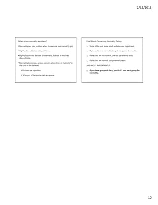2/12/2013
10
When is non‐normality a problem?
• Normality can be a problem when the sample size is small (< 50).
• Highly skewed data create problems.
• Highly leptokurtic data are problematic, but not as much as
skewed data.
• Normality becomes a serious concern when there is “activity” in
the tails of the data set.
• Outliers are a problem.
• “Clumps” of data in the tails are worse.
Final Words Concerning Normality Testing:
1. Since it IS a test, state a null and alternate hypothesis.
2. If you perform a normality test, do not ignore the results.
3. If the data are not normal, use non‐parametric tests.
4. If the data are normal, use parametric tests.
AND MOST IMPORTANTLY:
5. If you have groups of data, you MUST test each group for 
normality.
 