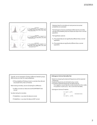 2/12/2013
2
Tests of Normality
.110 1048 .000 .931 1048 .000Age
Statistic df Sig. Statistic df Sig.
Kolmogorov-Smirnov
a
Shapiro-Wilk
Lilliefors Significance Correctiona.
Tests of Normality
.283 149 .000 .463 149 .000TOTAL_VALU
Statistic df Sig. Statistic df Sig.
Kolmogorov-Smirnov
a
Shapiro-Wilk
Lilliefors Significance Correctiona.
Tests of Normality
.071 100 .200* .985 100 .333Z100
Statistic df Sig. Statistic df Sig.
Kolmogorov-Smirnov
a
Shapiro-Wilk
This is a lower bound of the true significance.*.
Lilliefors Significance Correctiona.
Statistical tests for normality are more precise since actual 
probabilities are calculated.
The Kolmogorov‐Smirnov and Shapiro‐Wilks tests for normality
calculate the probability that the sample was drawn from a normal
population.
The hypotheses used are:
H0: The sample data are not significantly different than a normal 
population.
Ha: The sample data are significantly different than a normal 
population.
Typically, we are interested in finding a difference between groups.
When we are, we ‘look’ for small probabilities.
• If the probability of finding an event is rare (less than 5%) and
we actually find it, that is of interest.
When testing normality, we are not looking for a difference.
• In effect, we want our data set to be NO DIFFERENT than
normal.
So when testing for normality:
• Probabilities > 0.05 mean the data are normal.
• Probabilities < 0.05 mean the data are NOT normal.
Kolmogorov‐Smirnov Normality Test
• Based on comparing the observed frequencies and the expected
frequencies.
• Expected frequencies are estimated using z‐scores.
• Cumulative expected frequencies are determined as:
• For negative z‐scores take the number directly from the z‐table.
• For positive z‐scores use (1 ‐ the z‐score from the table).
Kolmogorov‐Smirnov D statistic:
iii
iii
FrelFrelD
and
FrelFrelD
ˆ
ˆ
1
'



Use absolute values.
 