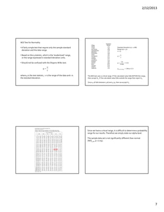 2/12/2013
7
W/S Test for Normality
• A fairly simple test that require only the sample standard
deviation and the data range.
• Based on the q statistic, which is the ‘studentized’ range,
or the range expressed in standard deviation units.
• Should not be confused with the Shapiro‐Wilks test.
where q is the test statistic, w is the range of the data and s is 
the standard deviation.
s
w
q 
Village
Population
Density
Aranza 4.13
Corupo 4.53
San Lorenzo                      4.69
Cheranatzicurin 4.76
Nahuatzen 4.77
Pomacuaran 4.96
Sevina 4.97
Arantepacua                      5.00
Cocucho 5.04
Charapan 5.10
Comachuen 5.25
Pichataro 5.36
Quinceo 5.94
Nurio 6.06
Turicuaro 6.19
Urapicho 6.30
Capacuaro 7.73
Standard deviation (s) = 0.866
Range (w) = 3.6
n = 17
31.406.3
16.4
866.0
6.3
toq
q
s
w
q
RangeCritical 


The W/S test uses a critical range. IF the calculated value falls WITHIN the range,
then accept Ho. IF the calculated value falls outside the range then reject Ho.
Since 4.16 falls between 3.06 and 4.31, then we accept Ho.
Since we have a critical range, it is difficult to determine a probability 
range for our results. Therefore we simply state our alpha level.
The sample data set is not significantly different than normal 
(W/S4.16, p > 0.05).
 