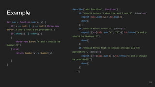 Example
let sum = function sum(x, y) {
if( x == null || y == null) throw new
Error("x and y should be provided!!")
if(isNaN(x) || isNaN(y))
{
throw new Error("x and y should be
Numbers!!")
} else{
return Number(x) + Number(y)
}
}
10
describe('add function', function() {
it('should return 3 when the add 1 and 2', (done)=>{
expect(calc.sum(1,2)).to.eql(3)
done()
});
it("should throw error!!", (done)=>{
expect(()=>{calc.sum("a", "2")}).to.throw("x and y
should be Numbers!!")
done()
})
it("should throw that we should provide all the
parameters", (done)=>{
expect(()=>{calc.sum(1)}).to.throw("x and y should
be provided!!")
done()
})
});
 