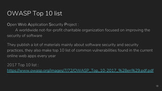 OWASP Top 10 list
Open Web Application Security Project :
A worldwide not-for-profit charitable organization focused on improving the
security of software
They publish a lot of materials mainly about software security and security
practices, they also make top 10 list of common vulnerabilities found in the current
online web apps every year
2017 Top 10 list :
https://www.owasp.org/images/7/72/OWASP_Top_10-2017_%28en%29.pdf.pdf
18
 