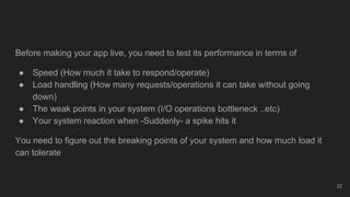 Before making your app live, you need to test its performance in terms of
● Speed (How much it take to respond/operate)
● Load handling (How many requests/operations it can take without going
down)
● The weak points in your system (I/O operations bottleneck ..etc)
● Your system reaction when -Suddenly- a spike hits it
You need to figure out the breaking points of your system and how much load it
can tolerate
22
 