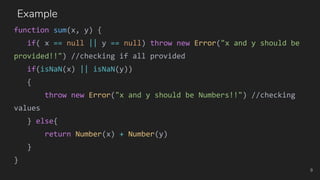 function sum(x, y) {
if( x == null || y == null) throw new Error("x and y should be
provided!!") //checking if all provided
if(isNaN(x) || isNaN(y))
{
throw new Error("x and y should be Numbers!!") //checking
values
} else{
return Number(x) + Number(y)
}
}
9
Example
 