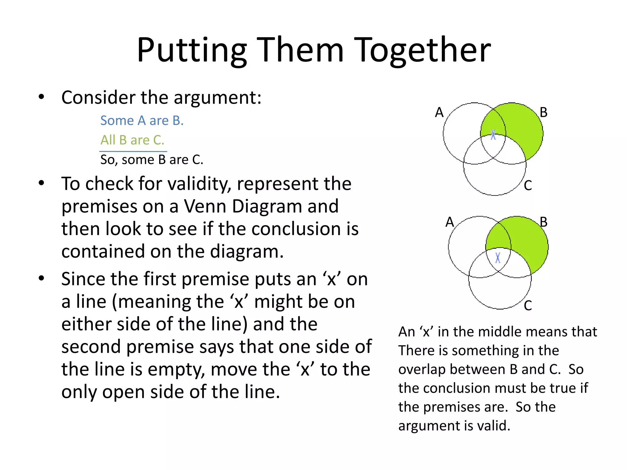 Putting Them Together
• Consider the argument:
                                                A                 B
       Some A are B.
       All B are C.
       So, some B are C.
• To check for validity, represent the                        C
  premises on a Venn Diagram and
                                                    A             B
  then look to see if the conclusion is
  contained on the diagram.
• Since the first premise puts an ‘x’ on
  a line (meaning the ‘x’ might be on                         C
  either side of the line) and the         An ‘x’ in the middle means that
  second premise says that one side of     There is something in the
  the line is empty, move the ‘x’ to the   overlap between B and C. So
  only open side of the line.              the conclusion must be true if
                                           the premises are. So the
                                           argument is valid.
 