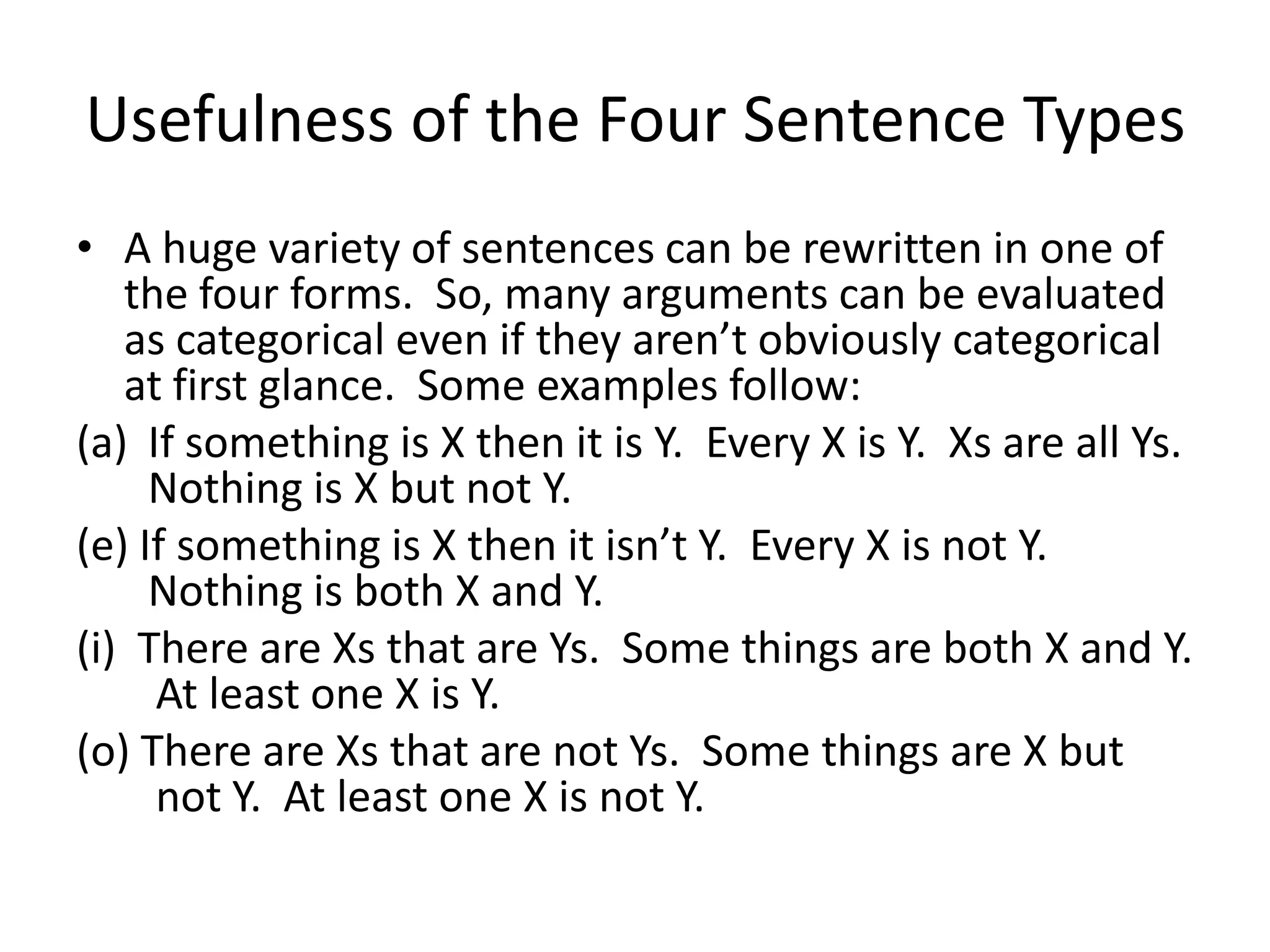 Usefulness of the Four Sentence Types
• A huge variety of sentences can be rewritten in one of
   the four forms. So, many arguments can be evaluated
   as categorical even if they aren’t obviously categorical
   at first glance. Some examples follow:
(a) If something is X then it is Y. Every X is Y. Xs are all Ys.
     Nothing is X but not Y.
(e) If something is X then it isn’t Y. Every X is not Y.
     Nothing is both X and Y.
(i) There are Xs that are Ys. Some things are both X and Y.
     At least one X is Y.
(o) There are Xs that are not Ys. Some things are X but
     not Y. At least one X is not Y.
 