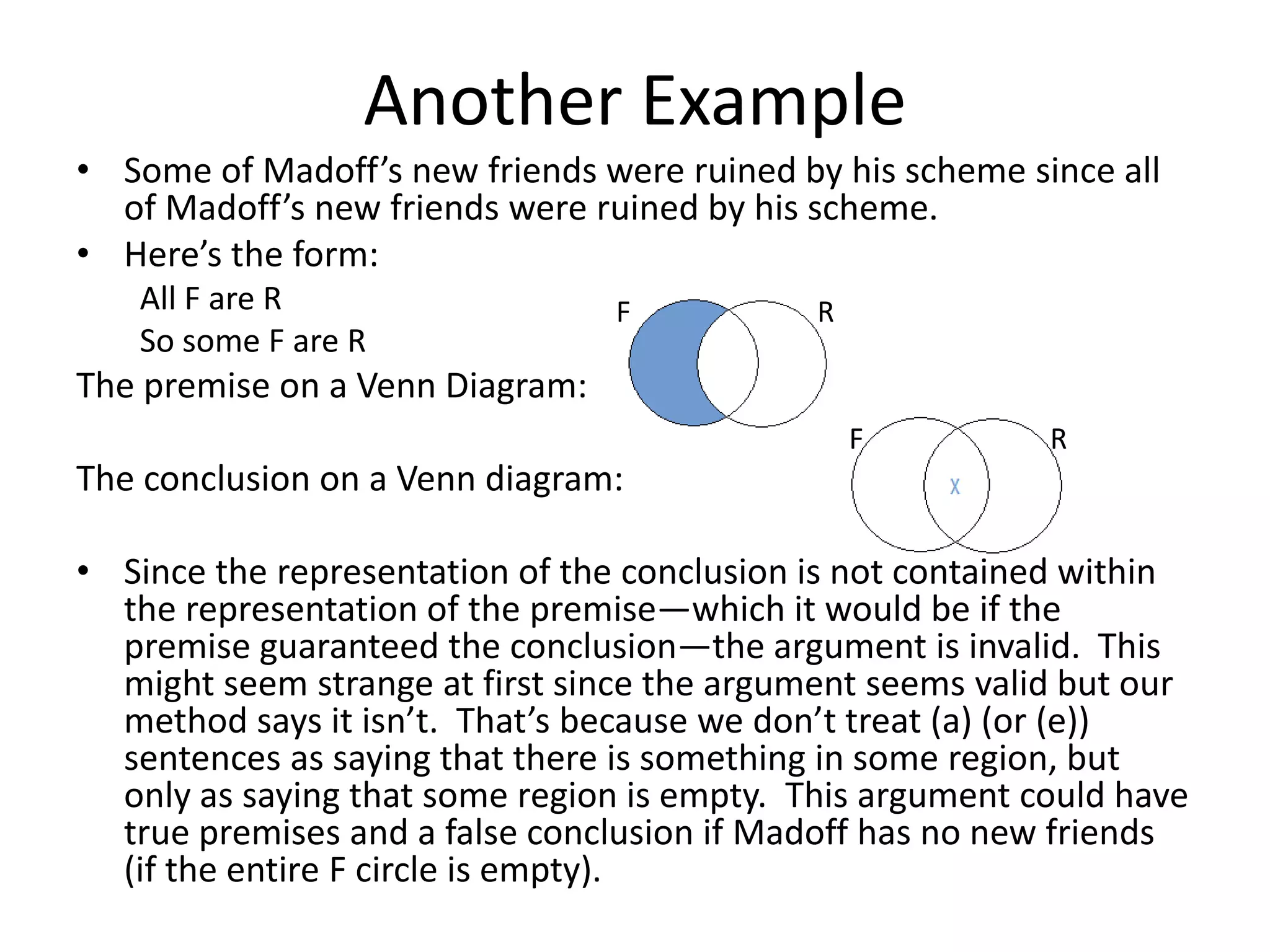 Another Example
• Some of Madoff’s new friends were ruined by his scheme since all
  of Madoff’s new friends were ruined by his scheme.
• Here’s the form:
   All F are R                   F           R
   So some F are R
The premise on a Venn Diagram:
                                                 F         R
The conclusion on a Venn diagram:

• Since the representation of the conclusion is not contained within
  the representation of the premise—which it would be if the
  premise guaranteed the conclusion—the argument is invalid. This
  might seem strange at first since the argument seems valid but our
  method says it isn’t. That’s because we don’t treat (a) (or (e))
  sentences as saying that there is something in some region, but
  only as saying that some region is empty. This argument could have
  true premises and a false conclusion if Madoff has no new friends
  (if the entire F circle is empty).
 