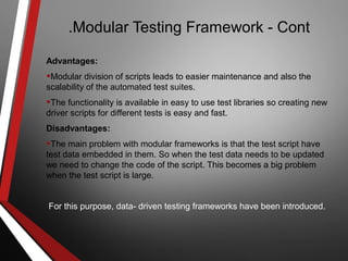 Modular Testing Framework - Cont.
Advantages:
•Modular division of scripts leads to easier maintenance and also the
scalability of the automated test suites.
•The functionality is available in easy to use test libraries so creating new
driver scripts for different tests is easy and fast.
Disadvantages:
•The main problem with modular frameworks is that the test script have
test data embedded in them. So when the test data needs to be updated
we need to change the code of the script. This becomes a big problem
when the test script is large.
For this purpose, data- driven testing frameworks have been introduced.
 