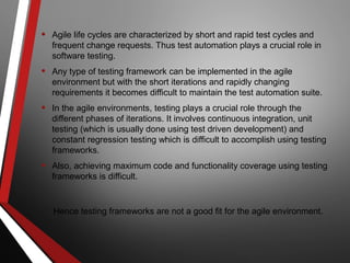 • Agile life cycles are characterized by short and rapid test cycles and
frequent change requests. Thus test automation plays a crucial role in
software testing.
• Any type of testing framework can be implemented in the agile
environment but with the short iterations and rapidly changing
requirements it becomes difficult to maintain the test automation suite.
• In the agile environments, testing plays a crucial role through the
different phases of iterations. It involves continuous integration, unit
testing (which is usually done using test driven development) and
constant regression testing which is difficult to accomplish using testing
frameworks.
• Also, achieving maximum code and functionality coverage using testing
frameworks is difficult.
Hence testing frameworks are not a good fit for the agile environment.
 