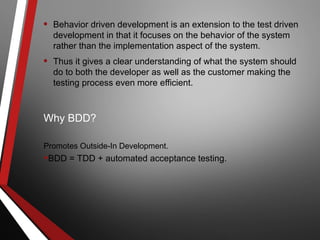 • Behavior driven development is an extension to the test driven
development in that it focuses on the behavior of the system
rather than the implementation aspect of the system.
• Thus it gives a clear understanding of what the system should
do to both the developer as well as the customer making the
testing process even more efficient.
Why BDD?
Promotes Outside-In Development.
•BDD = TDD + automated acceptance testing.
 