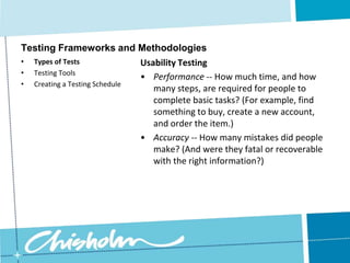 Creating a Testing ScheduleTesting Frameworks and MethodologiesDesign TestingFor example, you could ask questions like, “Are there any contact details on this page?” Ask them to list words that describe the design.If people think your snowboard site is “conservative” and “dull”, then perhaps you need to rethink the design.Types of Tests