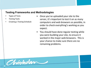 Creating a Testing ScheduleTesting Frameworks and MethodologiesRemember, your site will be your first point of contact with many customers.  If they find the experience slow and frustrating, that’s how they’re going to think about your company.  Do small amounts of testing throughout the web design process.  Even on small sites, it’s important to do at least a little bit.  If you can’t afford a full-scale usability test, ask a few friends to look at it.Types of Tests