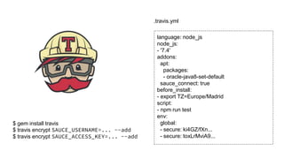$ gem install travis
$ travis encrypt SAUCE_USERNAME=... --add
$ travis encrypt SAUCE_ACCESS_KEY=... --add
language: node_js
node_js:
- '7.4'
addons:
apt:
packages:
- oracle-java8-set-default
sauce_connect: true
before_install:
- export TZ=Europe/Madrid
script:
- npm run test
env:
global:
- secure: ki4GZ/fXn...
- secure: toxLrMviA9...
.travis.yml
 