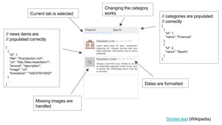 // news items are
// populated correctly
[
{
"id": 1,
"title": "Everybody's rich",
"url": "http://fake.news/item/1",
"excerpt": "description",
"image": "url",
"timestamp": "1492375010933"
}
…
]
Current tab is selected
Dates are formatted
Missing images are
handled
Changing the category
works
// categories are populated
// correctly
[
{
"id": 1,
"name": "Financial"
},
{
"id": 2,
"name": "Sports"
}
]
Smoke test (Wikipedia)
 