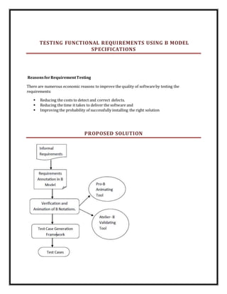 TESTING FUNCTIONAL REQUIREMENTS USING B MODEL
SPECIFICATIONS
ReasonsforRequirementTesting
There are numerous economic reasons to improve the quality of softwareby testing the
requirements:
 Reducing the costs to detect and correct defects.
 Reducing the time it takes to deliver the software and
 Improving the probability of successfully installing the right solution
PROPOSED SOLUTION
 