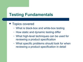 Testing Fundamentals
 Topics
–
–
–
–

covered

What is black-box and white-box testing
How static and dynamic testing differ
What high-level techniques can be used for
reviewing a product specification
What specific problems should look for when
reviewing a product specification in detail

 