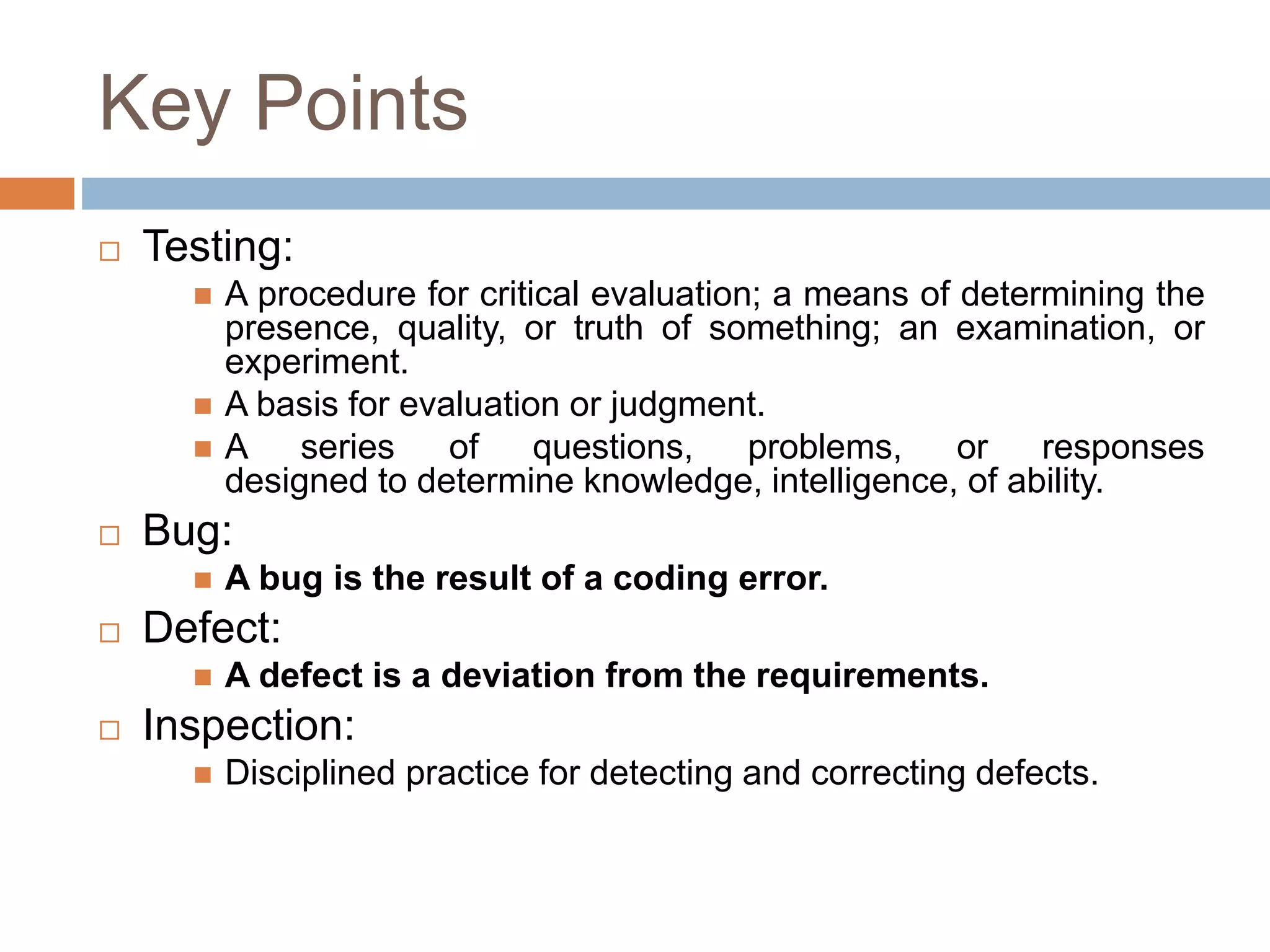 Key Points
 Testing:
 A procedure for critical evaluation; a means of determining the
presence, quality, or truth of something; an examination, or
experiment.
 A basis for evaluation or judgment.
 A series of questions, problems, or responses
designed to determine knowledge, intelligence, of ability.
 Bug:
 A bug is the result of a coding error.
 Defect:
 A defect is a deviation from the requirements.
 Inspection:
 Disciplined practice for detecting and correcting defects.
 