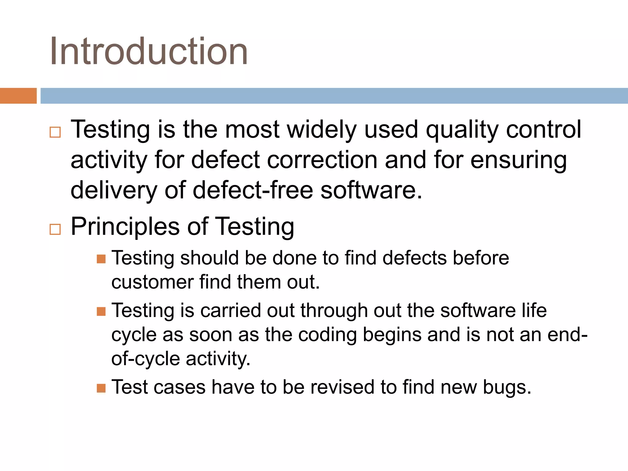 Introduction
 Testing is the most widely used quality control
activity for defect correction and for ensuring
delivery of defect-free software.
 Principles of Testing
 Testing should be done to find defects before
customer find them out.
 Testing is carried out through out the software life
cycle as soon as the coding begins and is not an end-
of-cycle activity.
 Test cases have to be revised to find new bugs.
 