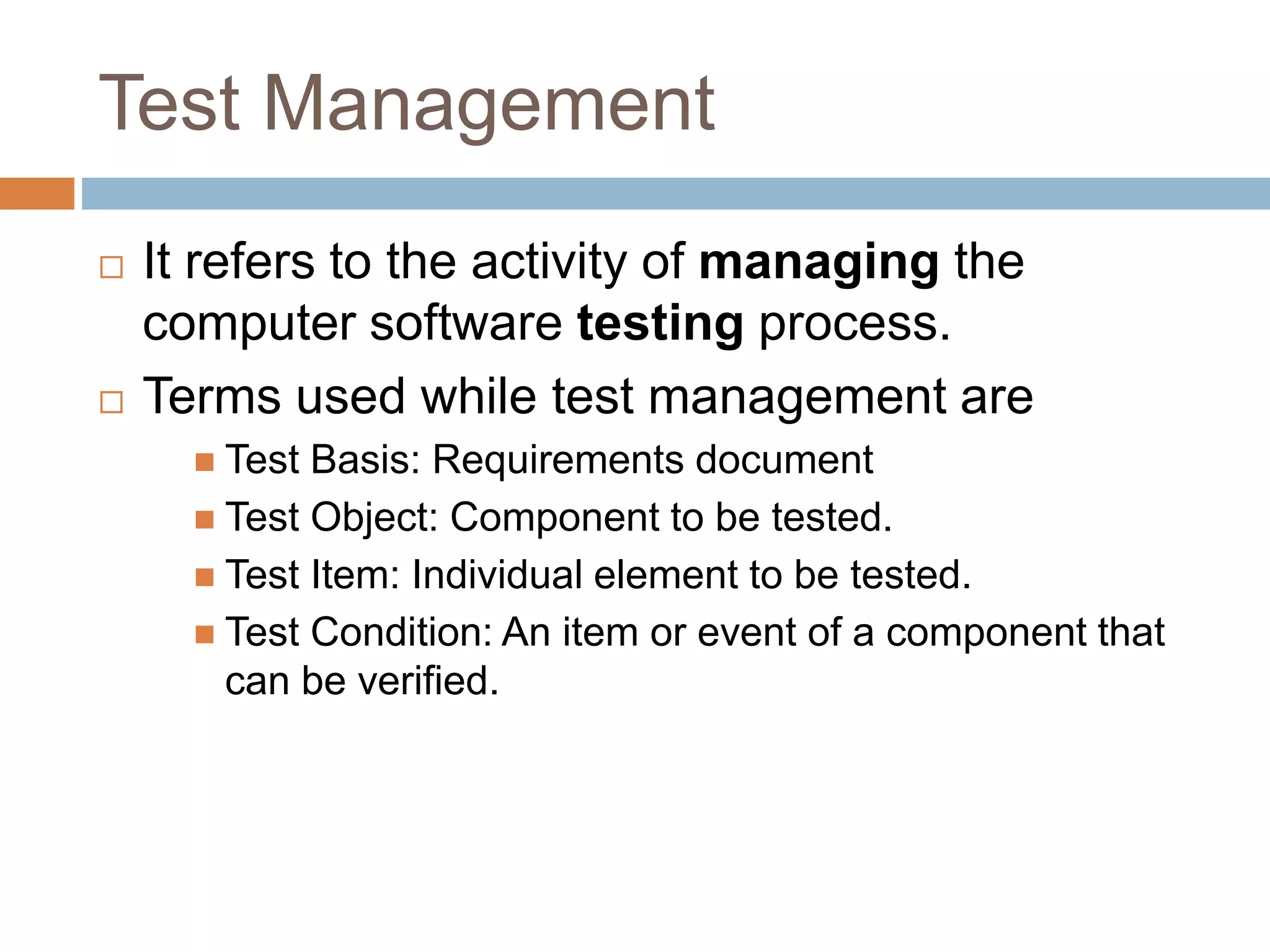 Test Management
 It refers to the activity of managing the
computer software testing process.
 Terms used while test management are
 Test Basis: Requirements document
 Test Object: Component to be tested.
 Test Item: Individual element to be tested.
 Test Condition: An item or event of a component that
can be verified.
 