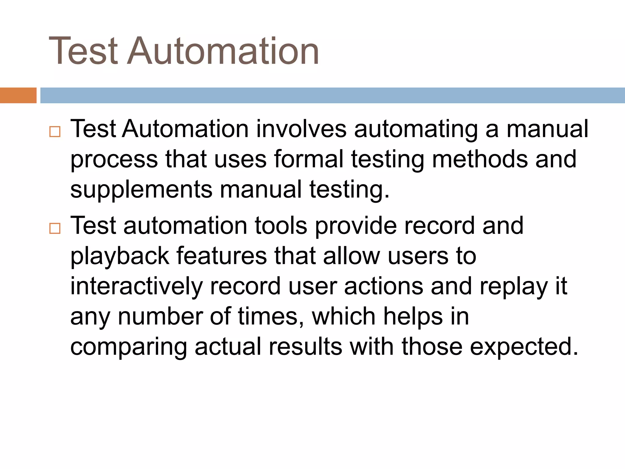 Test Automation
 Test Automation involves automating a manual
process that uses formal testing methods and
supplements manual testing.
 Test automation tools provide record and
playback features that allow users to
interactively record user actions and replay it
any number of times, which helps in
comparing actual results with those expected.
 