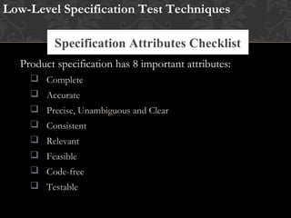 Specification Attributes Checklist
Low-Level Specification Test Techniques
Research Existing Standards and Guidelines
Product specification has 8 important attributes:
 Complete
 Accurate
 Precise, Unambiguous and Clear
 Consistent
 Relevant
 Feasible
 Code-free
 Testable
 