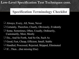 Specification Terminology Checklist
 Always, Every, All, None, Never
 Certainly, Therefore, Clearly, Obviously, Evidently
 Some, Sometimes, Often, Usually, Ordinarily,
Customarily, Most, Mostly
 Etc., And So Forth, And So On, Such As
 Good, Fast, Cheap, Efficient, Small, Stable
 Handled, Processed, Rejected, Skipped, Eliminated
 If…Then…(but missing Else)
Low-Level Specification Test Techniques cont.
 