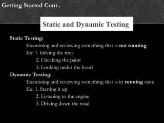 Static Testing:
Examining and reviewing something that is not running
Ex: 1. kicking the tires
2. Checking the paint
3. Looking under the hood
Dynamic Testing:
Examining and reviewing something that is in running state
Ex: 1. Starting it up
2. Listening to the engine
3. Driving down the road
Getting Started Cont..
Static and Dynamic Testing
 