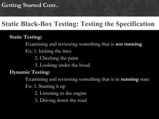Static Testing:
Examining and reviewing something that is not running
Ex: 1. kicking the tires
2. Checking the paint
3. Looking under the hood
Dynamic Testing:
Examining and reviewing something that is in running state
Ex: 1. Starting it up
2. Listening to the engine
3. Driving down the road
Getting Started Cont..
Static Black-Box Testing: Testing the Specification
 