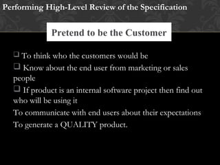 Pretend to be the Customer
 To think who the customers would be
 Know about the end user from marketing or sales
people
 If product is an internal software project then find out
who will be using it
To communicate with end users about their expectations
To generate a QUALITY product.
Performing High-Level Review of the Specification
Research Existing Standards and Guidelines
 