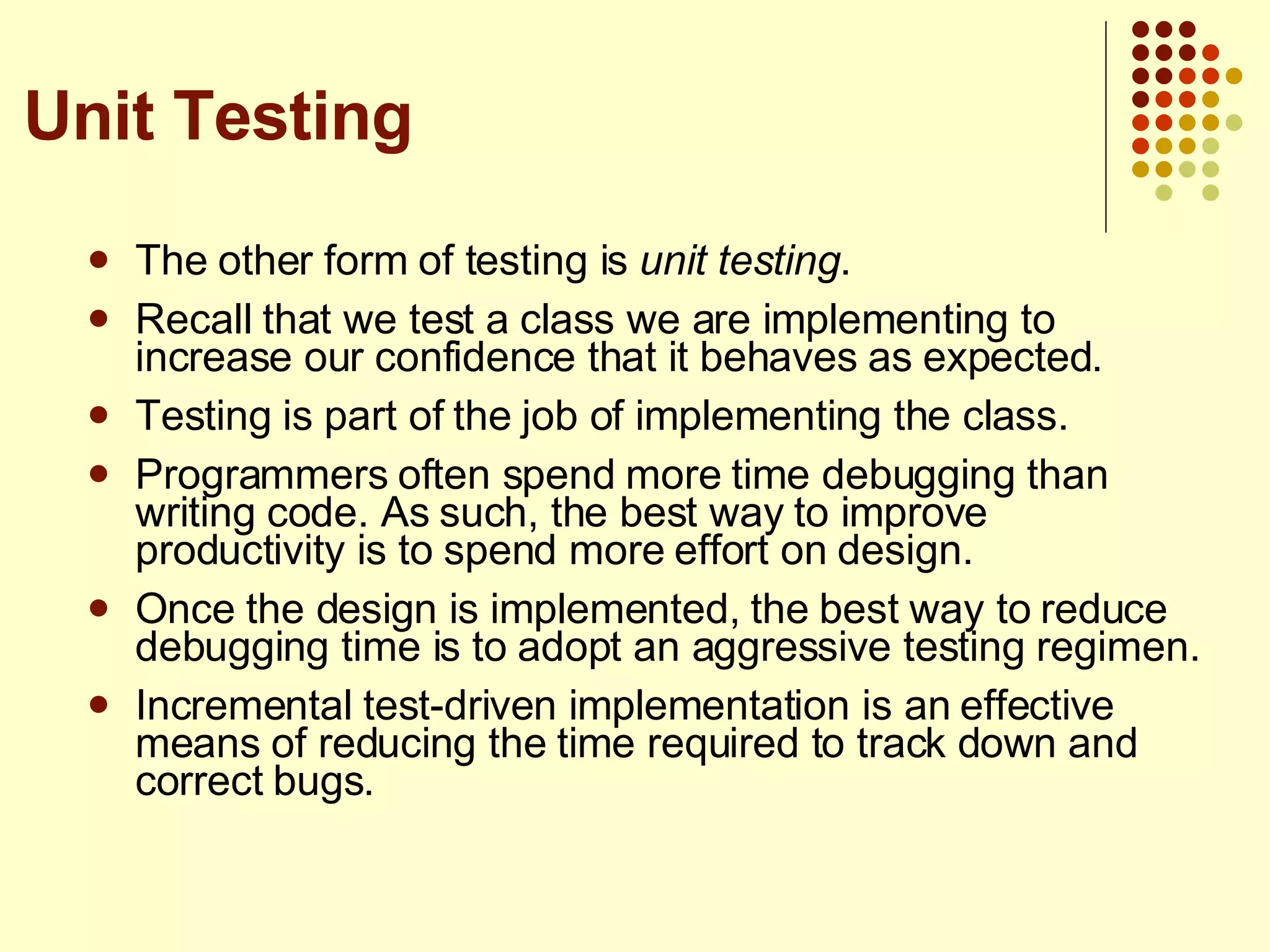 The other form of testing is  unit testing . Recall that we test a class we are implementing to increase our confidence that it behaves as expected. Testing is part of the job of implementing the class. Programmers often spend more time debugging than writing code. As such, the best way to improve productivity is to spend more effort on design.  Once the design is implemented, the best way to reduce debugging time is to adopt an aggressive testing regimen. Incremental test-driven implementation is an effective means of reducing the time required to track down and correct bugs. Unit Testing 