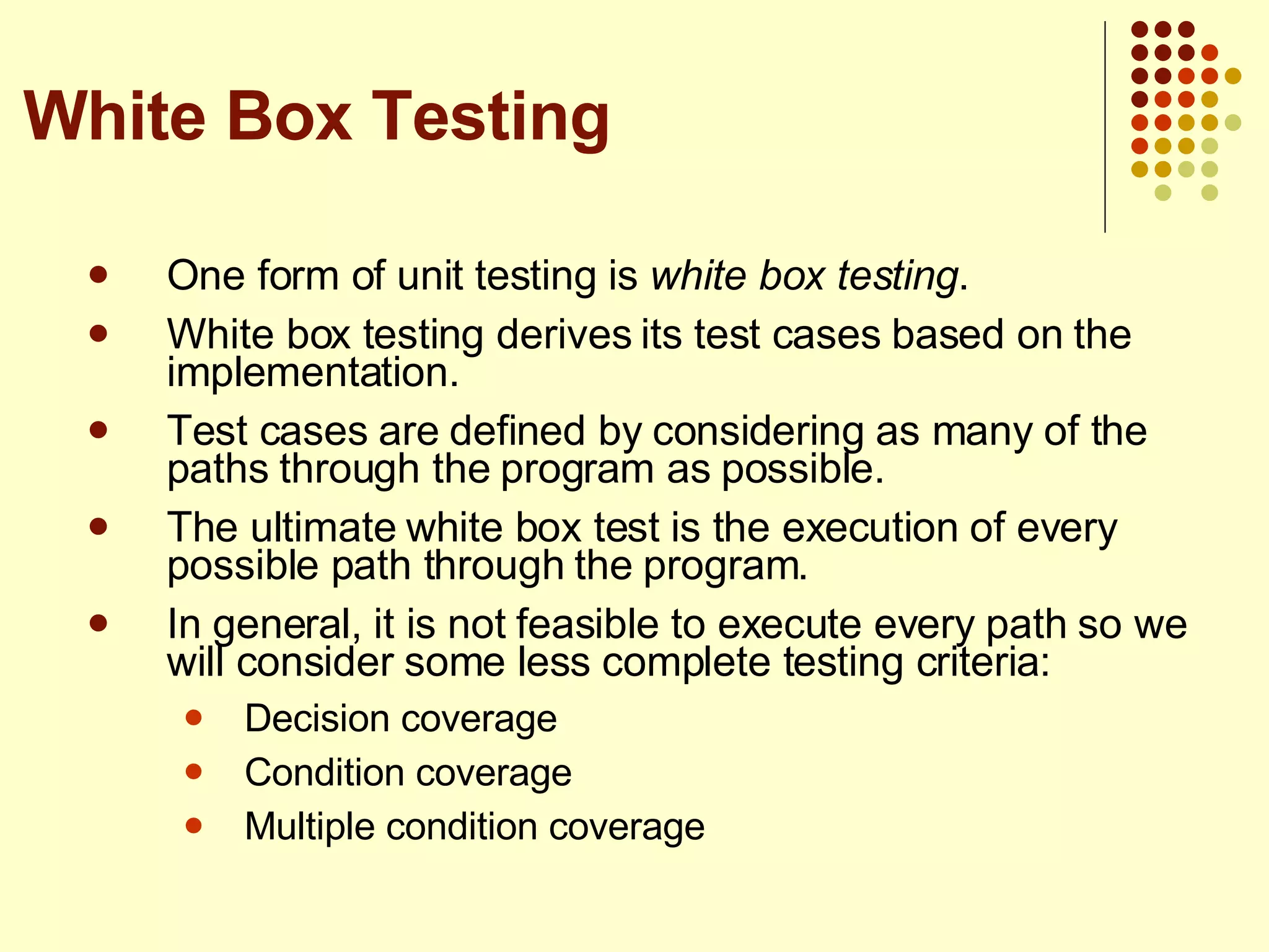 One form of unit testing is  white box testing . White box testing derives its test cases based on the implementation. Test cases are defined by considering as many of the paths through the program as possible. The ultimate white box test is the execution of every possible path through the program. In general, it is not feasible to execute every path so we will consider some less complete testing criteria: Decision coverage Condition coverage Multiple condition coverage White Box Testing 